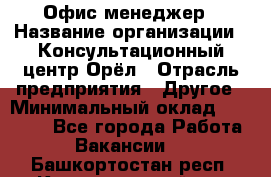 Офис-менеджер › Название организации ­ Консультационный центр Орёл › Отрасль предприятия ­ Другое › Минимальный оклад ­ 20 000 - Все города Работа » Вакансии   . Башкортостан респ.,Караидельский р-н